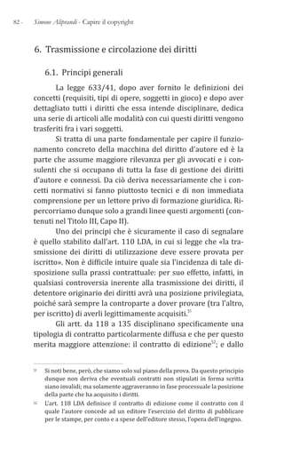 82 - Simone Aliprandi - Capire il copyright
6. Trasmissione e circolazione dei diritti
6.1. Principi generali
La legge 633/41, dopo aver fornito le definizioni dei
concetti (requisiti, tipi di opere, soggetti in gioco) e dopo aver
dettagliato tutti i diritti che essa intende disciplinare, dedica
una serie di articoli alle modalità con cui questi diritti vengono
trasferiti fra i vari soggetti.
Si tratta di una parte fondamentale per capire il funzio-
namento concreto della macchina del diritto d’autore ed è la
parte che assume maggiore rilevanza per gli avvocati e i con-
sulenti che si occupano di tutta la fase di gestione dei diritti
d’autore e connessi. Da ciò deriva necessariamente che i con-
cetti normativi si fanno piuttosto tecnici e di non immediata
comprensione per un lettore privo di formazione giuridica. Ri-
percorriamo dunque solo a grandi linee questi argomenti (con-
tenuti nel Titolo III, Capo II).
Uno dei principi che è sicuramente il caso di segnalare
è quello stabilito dall’art. 110 LDA, in cui si legge che «la tra-
smissione dei diritti di utilizzazione deve essere provata per
iscritto». Non è difficile intuire quale sia l’incidenza di tale di-
sposizione sulla prassi contrattuale: per suo effetto, infatti, in
qualsiasi controversia inerente alla trasmissione dei diritti, il
detentore originario dei diritti avrà una posizione privilegiata,
poiché sarà sempre la controparte a dover provare (tra l’altro,
per iscritto) di averli legittimamente acquisiti.51
Gli artt. da 118 a 135 disciplinano specificamente una
tipologia di contratto particolarmente diffusa e che per questo
merita maggiore attenzione: il contratto di edizione52; e dallo
51 Si noti bene, però, che siamo solo sul piano della prova. Da questo principio
dunque non deriva che eventuali contratti non stipulati in forma scritta
siano invalidi; ma solamente aggraveranno in fase processuale la posizione
della parte che ha acquisito i diritti.
52 L’art. 118 LDA definisce il contratto di edizione come il contratto con il
quale l’autore concede ad un editore l’esercizio del diritto di pubblicare
per le stampe, per conto e a spese dell’editore stesso, l’opera dell’ingegno.
 