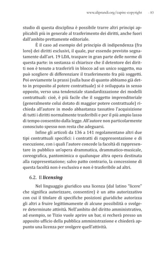 - 83www.aliprandi.org/capire-copyright
studio di questa disciplina è possibile trarre altri principi ap-
plicabili più in generale al trasferimento dei diritti, anche fuori
dall’ambito prettamente editoriale.
È il caso ad esempio del principio di indipendenza (fra
loro) dei diritti esclusivi, il quale, pur essendo previsto segna-
tamente dall’art. 19 LDA, traspare in gran parte delle norme di
questa parte: in sostanza si chiarisce che il detentore dei dirit-
ti non è tenuto a trasferirli in blocco ad un unico soggetto, ma
può scegliere di differenziare il trasferimento fra più soggetti.
Poi ovviamente la prassi (sulla base di quanto abbiamo già det-
to in proposito al potere contrattuale) si è sviluppata in senso
opposto, verso una tendenziale standardizzazione dei modelli
contrattuali: cioè, è più facile che il soggetto imprenditoriale
(generalmente colui dotato di maggior potere contrattuale) ri-
chieda all’autore in modo abbastanza tassativo l’acquisizione
di tutti i diritti normalmente trasferibili e per il più ampio lasso
di tempo consentito dalla legge. All’autore non particolarmente
conosciuto spesso non resta che adeguarsi.
Infine gli articoli da 136 a 141 regolamentano altri due
tipi contrattuali specifici: i contratti di rappresentazione e di
esecuzione, con i quali l’autore concede la facoltà di rappresen-
tare in pubblico un’opera drammatica, drammatico-musicale,
coreografica, pantomimica o qualunque altra opera destinata
alla rappresentazione; salvo patto contrario, la concessione di
questa facoltà non è esclusiva e non è trasferibile ad altri.
6.2. Il licensing
Nel linguaggio giuridico una licenza (dal latino “licere”
che significa autorizzare, consentire) è un atto autorizzativo
con cui il titolare di specifiche posizioni giuridiche autorizza
gli altri a fruire legittimamente di alcune possibilità o svolge-
re determinate attività. Nell’ambito del diritto amministrativo,
ad esempio, se Tizio vuole aprire un bar, si recherà presso un
apposito ufficio della pubblica amministrazione e chiederà ap-
punto una licenza per svolgere quell’attività.
 