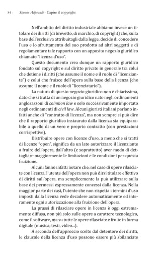 84 - Simone Aliprandi - Capire il copyright
Nell’ambito del diritto industriale abbiamo invece un ti-
tolare dei diritti (di brevetto, di marchio, di copyright) che, sulla
base dell’esclusiva attribuitagli dalla legge, decide di concedere
l’uso e lo sfruttamento del suo prodotto ad altri soggetti e di
regolamentare tale rapporto con un apposito negozio giuridico
chiamato “licenza d’uso”.
Questo documento crea dunque un rapporto giuridico
fondato sul copyright e sul diritto privato in generale tra colui
che detiene i diritti (che assume il nome e il ruolo di “licenzian-
te”) e colui che fruisce dell’opera sulla base della licenza (che
assume il nome e il ruolo di “licenziatario”).
La natura di questo negozio giuridico non è chiarissima,
dato che si tratta di un negozio giuridico nato negli ordinamenti
anglosassoni di common law e solo successivamente importato
negli ordinamenti di civil law. Alcuni giuristi italiani parlano in-
fatti anche di “contratto di licenza”, ma non sempre si può dire
che il rapporto giuridico instaurato dalla licenza sia equipara-
bile a quello di un vero e proprio contratto (con prestazioni
corrispettive).
Distribuire opere con licenze d’uso, a meno che si tratti
di licenze “open”, significa da un lato autorizzare il licenziante
a fruire dell’opera, dall’altro (e soprattutto) aver modo di det-
tagliare maggiormente le limitazioni e le condizioni per questa
fruizione.
Alcuni fanno infatti notare che, nel caso di opere rilascia-
te con licenza, l’utente dell’opera non può dirsi titolare effettivo
di diritti sull’opera, ma semplicemente la può utilizzare sulla
base dei permessi espressamente concessi dalla licenza. Nella
maggior parte dei casi, l’utente che non rispetta i termini d’uso
imposti dalla licenza vede decadere automaticamente ed inte-
ramente ogni autorizzazione alla fruizione dell’opera.
La prassi di rilasciare opere in licenza è oggi estrema-
mente diffusa, non più solo sulle opere a carattere tecnologico,
come il software, ma su tutte le opere rilasciate e fruite in forma
digitale (musica, testi, video...).
A seconda dell’approccio scelto dal detentore dei diritti,
le clausole della licenza d’uso possono essere più sbilanciate
 