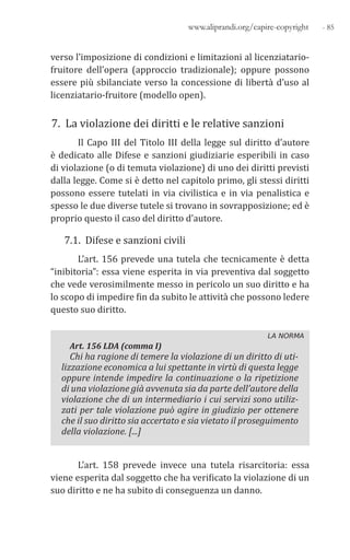 - 85www.aliprandi.org/capire-copyright
verso l’imposizione di condizioni e limitazioni al licenziatario-
fruitore dell’opera (approccio tradizionale); oppure possono
essere più sbilanciate verso la concessione di libertà d’uso al
licenziatario-fruitore (modello open).
7. La violazione dei diritti e le relative sanzioni
Il Capo III del Titolo III della legge sul diritto d’autore
è dedicato alle Difese e sanzioni giudiziarie esperibili in caso
di violazione (o di temuta violazione) di uno dei diritti previsti
dalla legge. Come si è detto nel capitolo primo, gli stessi diritti
possono essere tutelati in via civilistica e in via penalistica e
spesso le due diverse tutele si trovano in sovrapposizione; ed è
proprio questo il caso del diritto d’autore.
7.1. Difese e sanzioni civili
L’art. 156 prevede una tutela che tecnicamente è detta
“inibitoria”: essa viene esperita in via preventiva dal soggetto
che vede verosimilmente messo in pericolo un suo diritto e ha
lo scopo di impedire fin da subito le attività che possono ledere
questo suo diritto.
LA NORMA
Art. 156 LDA (comma I)
Chi ha ragione di temere la violazione di un diritto di uti-
lizzazione economica a lui spettante in virtù di questa legge
oppure intende impedire la continuazione o la ripetizione
di una violazione già avvenuta sia da parte dell’autore della
violazione che di un intermediario i cui servizi sono utiliz-
zati per tale violazione può agire in giudizio per ottenere
che il suo diritto sia accertato e sia vietato il proseguimento
della violazione. [...]
L’art. 158 prevede invece una tutela risarcitoria: essa
viene esperita dal soggetto che ha verificato la violazione di un
suo diritto e ne ha subito di conseguenza un danno.
 