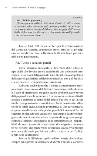 86 - Simone Aliprandi - Capire il copyright
LA NORMA
Art. 158 LDA (comma I)
Chi venga leso nell’esercizio di un diritto di utilizzazione
economica a lui spettante può agire in giudizio per ottene-
re, oltre al risarcimento del danno che, a spese dell’autore
della violazione, sia distrutto o rimosso lo stato di fatto da
cui risulta la violazione.
Inoltre, l’art. 158 indica i criteri per la determinazione
del danno da risarcire, compiendo precisi rimandi ai principi
cardine del diritto civile sulla risarcibilità dei danni patrimo-
niali e non patrimoniali.
7.2. Tutele e sanzioni penali
Come abbiamo anticipato, a differenza delle difese di
tipo civile che devono essere esperite da una delle parti inte-
ressate, le sanzioni di tipo penale sono di esclusiva competenza
dell’autorità giudiziaria ed il privato cittadino non può far altro
che denunciare i comportamenti criminosi.
Abbiamo anche detto che il diritto d’autore nasce preci-
puamente come branca del diritto civile commerciale, dunque
è il caso di interrogarsi su quale spazio debbano avere norme
di tipo penalistico. In generale si è pensato che esistano attività
abusive e contrarie ai principi del diritto d’autore in cui la sola
tutela civile può risultare insufficiente. Poi si pensi anche al fat-
to che la tutela civile, essendo prerogativa di una parte privata,
è spesso condizionata dalle poche possibilità economiche del
soggetto che ha subito la violazione: ad esempio, l’autore emer-
gente vittima di una violazione da parte di un grosso gruppo
editoriale sarebbe scoraggiato dalla sproporzionata disponi-
bilità di mezzi (avvocati, associazioni di categoria, conoscen-
ze nel settore) che renderebbe l’eventuale causa civile troppo
onerosa e aleatoria per lui, ma ordinaria attività per l’ufficio
legale della controparte.
Inoltre, la diffusione capillare di tecnologie che rendono
sempre più agevole la violazione di diritti d’autore e connessi
 
