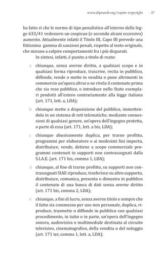 - 87www.aliprandi.org/capire-copyright
ha fatto sì che le norme di tipo penalistico all’interno della leg-
ge 633/41 vedessero un cospicuo (e secondo alcuni eccessivo)
aumento. Attualmente infatti il Titolo III, Capo III prevede una
fittissima gamma di sanzioni penali, rispetto al testo originale,
che mirano a colpire comportamenti fra i più disparati.
In sintesi, infatti, è punito a titolo di reato:
a chiunque, senza averne diritto, a qualsiasi scopo e in
qualsiasi forma riproduce, trascrive, recita in pubblico,
diffonde, vende o mette in vendita o pone altrimenti in
commercio un’opera altrui o ne rivela il contenuto prima
che sia reso pubblico, o introduce nello Stato esempla-
ri prodotti all’estero contrariamente alla legge italiana
(art. 171, lett. a, LDA);
b chiunque mette a disposizione del pubblico, immetten-
dola in un sistema di reti telematiche, mediante connes-
sioni di qualsiasi genere, un’opera dell’ingegno protetta,
o parte di essa (art. 171, lett. a bis, LDA);
c chiunque abusivamente duplica, per trarne profitto,
programmi per elaboratore o ai medesimi fini importa,
distribuisce, vende, detiene a scopo commerciale pro-
grammi contenuti in supporti non contrassegnati dalla
S.I.A.E. (art. 171 bis, comma 1, LDA);
d chiunque, al fine di trarne profitto, su supporti non con-
trassegnati SIAE riproduce, trasferisce su altro supporto,
distribuisce, comunica, presenta o dimostra in pubblico
il contenuto di una banca di dati senza averne diritto
(art. 171 bis, comma 2, LDA);
e chiunque, a fini di lucro, senza averne titolo e sempre che
il fatto sia commesso per uso non personale, duplica, ri-
produce, trasmette o diffonde in pubblico con qualsiasi
procedimento, in tutto o in parte, un’opera dell’ingegno
sonora, audiovisiva o multimediale destinata al circuito
televisivo, cinematografico, della vendita o del noleggio
(art. 171 ter, comma 1, lett. a, LDA);
 