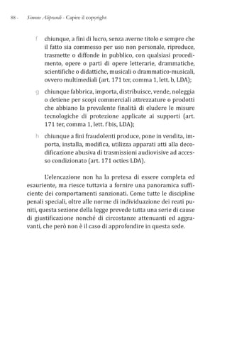 88 - Simone Aliprandi - Capire il copyright
f chiunque, a fini di lucro, senza averne titolo e sempre che
il fatto sia commesso per uso non personale, riproduce,
trasmette o diffonde in pubblico, con qualsiasi procedi-
mento, opere o parti di opere letterarie, drammatiche,
scientifiche o didattiche, musicali o drammatico-musicali,
ovvero multimediali (art. 171 ter, comma 1, lett. b, LDA);
g chiunque fabbrica, importa, distribuisce, vende, noleggia
o detiene per scopi commerciali attrezzature o prodotti
che abbiano la prevalente finalità di eludere le misure
tecnologiche di protezione applicate ai supporti (art.
171 ter, comma 1, lett. f bis, LDA);
h chiunque a fini fraudolenti produce, pone in vendita, im-
porta, installa, modifica, utilizza apparati atti alla deco-
dificazione abusiva di trasmissioni audiovisive ad acces-
so condizionato (art. 171 octies LDA).
L’elencazione non ha la pretesa di essere completa ed
esauriente, ma riesce tuttavia a fornire una panoramica suffi-
ciente dei comportamenti sanzionati. Come tutte le discipline
penali speciali, oltre alle norme di individuazione dei reati pu-
niti, questa sezione della legge prevede tutta una serie di cause
di giustificazione nonché di circostanze attenuanti ed aggra-
vanti, che però non è il caso di approfondire in questa sede.
 