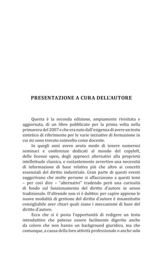 PRESENTAZIONE A CURA DELL’AUTORE
Questa è la seconda edizione, ampiamente rivisitata e
aggiornata, di un libro pubblicato per la prima volta nella
primaveradel2007echeeranatodall’esigenzadiavereuntesto
sintetico di riferimento per le varie iniziative di formazione in
cui mi sono trovato coinvolto come docente.
In quegli anni avevo avuto modo di tenere numerosi
seminari e conferenze dedicati al mondo del copyleft,
delle licenze open, degli approcci alternativi alla proprietà
intellettuale classica, e costantemente avvertivo una necessità
di informazione di base relativa più che altro ai concetti
essenziali del diritto industriale. Gran parte di questi eventi
suggerivano che molte persone si affacciavano a questi temi
– per così dire – “alternativi” tradendo però una curiosità
di fondo sul funzionamento del diritto d’autore in senso
tradizionale. D’altronde non vi è dubbio: per capire appieno le
nuove modalità di gestione del diritto d’autore è innanzitutto
consigliabile aver chiari quali siano i meccanismi di base del
diritto d’autore.
Ecco che si è posta l’opportunità di redigere un testo
introduttivo che potesse essere facilmente digerito anche
da coloro che non hanno un background giuridico, ma che
comunque, a causa della loro attività professionale o anche solo
 