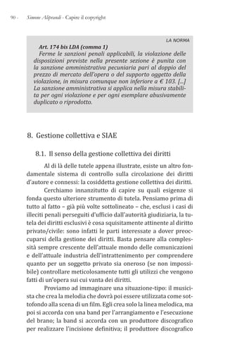 90 - Simone Aliprandi - Capire il copyright
LA NORMA
Art. 174 bis LDA (comma 1)
Ferme le sanzioni penali applicabili, la violazione delle
disposizioni previste nella presente sezione è punita con
la sanzione amministrativa pecuniaria pari al doppio del
prezzo di mercato dell’opera o del supporto oggetto della
violazione, in misura comunque non inferiore a € 103. [...]
La sanzione amministrativa si applica nella misura stabili-
ta per ogni violazione e per ogni esemplare abusivamente
duplicato o riprodotto.
8. Gestione collettiva e SIAE
8.1. Il senso della gestione collettiva dei diritti
Al di là delle tutele appena illustrate, esiste un altro fon-
damentale sistema di controllo sulla circolazione dei diritti
d’autore e connessi: la cosiddetta gestione collettiva dei diritti.
Cerchiamo innanzitutto di capire su quali esigenze si
fonda questo ulteriore strumento di tutela. Pensiamo prima di
tutto al fatto – già più volte sottolineato – che, esclusi i casi di
illeciti penali perseguiti d’ufficio dall’autorità giudiziaria, la tu-
tela dei diritti esclusivi è cosa squisitamente attinente al diritto
privato/civile: sono infatti le parti interessate a dover preoc-
cuparsi della gestione dei diritti. Basta pensare alla comples-
sità sempre crescente dell’attuale mondo delle comunicazioni
e dell’attuale industria dell’intrattenimento per comprendere
quanto per un soggetto privato sia oneroso (se non impossi-
bile) controllare meticolosamente tutti gli utilizzi che vengono
fatti di un’opera sui cui vanta dei diritti.
Proviamo ad immaginare una situazione-tipo: il musici-
sta che crea la melodia che dovrà poi essere utilizzata come sot-
tofondo alla scena di un film. Egli crea solo la linea melodica, ma
poi si accorda con una band per l’arrangiamento e l’esecuzione
del brano; la band si accorda con un produttore discografico
per realizzare l’incisione definitiva; il produttore discografico
 