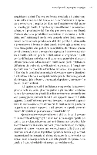 - 91www.aliprandi.org/capire-copyright
acquisisce i diritti d’autore sul brano musicale e i diritti con-
nessi sull’esecuzione del brano, ne cura l’incisione e si appre-
sta a contattare il regista del film per l’inserimento del brano
nel montaggio finale; il regista apprezza il brano e lo inserisce;
subentra il produttore del film che per avere massima libertà
d’azione chiede al produttore la cessione in esclusiva di tutti i
diritti sull’incisione; il produttore concede solo i diritti stretta-
mente necessari alla produzione del film perché è interessato
a promuovere il brano in altri canali; infatti egli contatta una
casa discografica che pubblica compilation di colonne sonore
per il cinema; la casa discografica apprezza il brano e acquisi-
sce i diritti esclusivi per la distribuzione discografica e quelli
per la diffusione radiofonica. Il panorama potrebbe allargarsi
ulteriormente considerando altri diritti come quelli relativi alla
diffusione via web o via satellite; inoltre, quanto si è fin qui pro-
spettato era riferito solo all’ambito nazionale, ma qualora sia
il film che la compilation musicale dovessero essere distribui-
ti all’estero, il tutto si complicherebbe per l’entrata in gioco di
altri soggetti (distributori, traduttori, doppiatori, promotori) e
quindi di altri utilizzi.
Ad ogni modo, ciò è sufficiente a capire che l’autore ori-
ginario della melodia, gli arrangiatori e gli esecutori dei brani
hanno davvero poche possibilità di mantenere un controllo sui
vari passaggi contrattuali di cui il loro apporto creativo è stato
oggetto. Da qui l’esigenza per tutti i soggetti in gioco di organiz-
zarsi in entità associative attraverso le quali rendere più facile
la gestione di questi rapporti: a tal proposito si parla general-
mente di “società di gestione collettiva dei diritti”.
Questi enti sono presenti in tutti gli Stati in cui è presen-
te un mercato del copyright e sono nati nella maggior parte dei
casi su base volontaria, come veri enti di natura associativa. Solo
successivamente in alcune Nazioni (come in Italia, ad esempio)
questi enti hanno ricevuto un riconoscimento dallo Stato e ad-
dirittura una disciplina legislativa specifica. Grazie agli accordi
internazionali in materia di diritto d’autore, le varie entità na-
zionali sono ora organizzate in una rete globale che permette la
tutela e il controllo dei diritti in ogni parte del mondo.
 