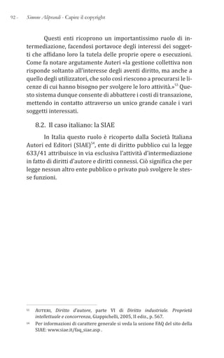 92 - Simone Aliprandi - Capire il copyright
Questi enti ricoprono un importantissimo ruolo di in-
termediazione, facendosi portavoce degli interessi dei sogget-
ti che affidano loro la tutela delle proprie opere o esecuzioni.
Come fa notare argutamente Auteri «la gestione collettiva non
risponde soltanto all’interesse degli aventi diritto, ma anche a
quello degli utilizzatori, che solo così riescono a procurarsi le li-
cenze di cui hanno bisogno per svolgere le loro attività.»53 Que-
sto sistema dunque consente di abbattere i costi di transazione,
mettendo in contatto attraverso un unico grande canale i vari
soggetti interessati.
8.2. Il caso italiano: la SIAE
In Italia questo ruolo è ricoperto dalla Società Italiana
Autori ed Editori (SIAE)54, ente di diritto pubblico cui la legge
633/41 attribuisce in via esclusiva l’attività d’intermediazione
in fatto di diritti d’autore e diritti connessi. Ciò significa che per
legge nessun altro ente pubblico o privato può svolgere le stes-
se funzioni.
53 Auteri, Diritto d’autore, parte VI di Diritto industriale. Proprietà
intellettuale e concorrenza, Giappichelli, 2005, II ediz., p. 567.
54 Per informazioni di carattere generale si veda la sezione FAQ del sito della
SIAE: www.siae.it/faq_siae.asp .
 