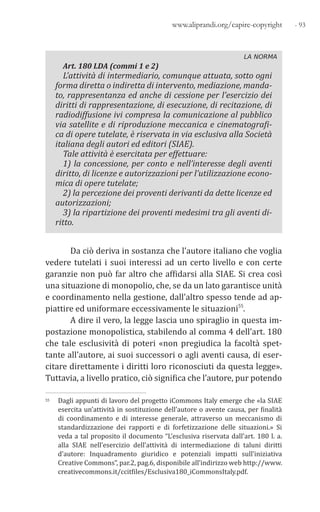 - 93www.aliprandi.org/capire-copyright
LA NORMA
Art. 180 LDA (commi 1 e 2)
L’attività di intermediario, comunque attuata, sotto ogni
forma diretta o indiretta di intervento, mediazione, manda-
to, rappresentanza ed anche di cessione per l’esercizio dei
diritti di rappresentazione, di esecuzione, di recitazione, di
radiodiffusione ivi compresa la comunicazione al pubblico
via satellite e di riproduzione meccanica e cinematografi-
ca di opere tutelate, è riservata in via esclusiva alla Società
italiana degli autori ed editori (SIAE).
Tale attività è esercitata per effettuare:
1) la concessione, per conto e nell’interesse degli aventi
diritto, di licenze e autorizzazioni per l’utilizzazione econo-
mica di opere tutelate;
2) la percezione dei proventi derivanti da dette licenze ed
autorizzazioni;
3) la ripartizione dei proventi medesimi tra gli aventi di-
ritto.
Da ciò deriva in sostanza che l’autore italiano che voglia
vedere tutelati i suoi interessi ad un certo livello e con certe
garanzie non può far altro che affidarsi alla SIAE. Si crea così
una situazione di monopolio, che, se da un lato garantisce unità
e coordinamento nella gestione, dall’altro spesso tende ad ap-
piattire ed uniformare eccessivamente le situazioni55.
A dire il vero, la legge lascia uno spiraglio in questa im-
postazione monopolistica, stabilendo al comma 4 dell’art. 180
che tale esclusività di poteri «non pregiudica la facoltà spet-
tante all’autore, ai suoi successori o agli aventi causa, di eser-
citare direttamente i diritti loro riconosciuti da questa legge».
Tuttavia, a livello pratico, ciò significa che l’autore, pur potendo
55 Dagli appunti di lavoro del progetto iCommons Italy emerge che «la SIAE
esercita un’attività in sostituzione dell’autore o avente causa, per finalità
di coordinamento e di interesse generale, attraverso un meccanismo di
standardizzazione dei rapporti e di forfetizzazione delle situazioni.» Si
veda a tal proposito il documento “L’esclusiva riservata dall’art. 180 l. a.
alla SIAE nell’esercizio dell’attività di intermediazione di taluni diritti
d’autore: Inquadramento giuridico e potenziali impatti sull’iniziativa
Creative Commons”, par.2, pag.6, disponibile all’indirizzo web http://www.
creativecommons.it/ccitfiles/Esclusiva180_iCommonsItaly.pdf.
 