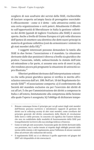 94 - Simone Aliprandi - Capire il copyright
scegliere di non usufruire dei servizi della SIAE, rischierebbe
di lasciare scoperta un’ampia fascia di prerogative esercitabi-
li efficacemente - come si è detto - solo attraverso entità con
una certa organizzazione e certi poteri. Attualmente il dibatti-
to sull’opportunità di liberalizzare in Italia la gestione colletti-
va dei diritti (quindi di togliere l’esclusiva alla SIAE) è ancora
aperto. Anche a livello di Unione Europea si è più volte discusso
dell’ipotesi di emettere una direttiva che detti nuovi principi in
materia di gestione collettiva (così da armonizzare i sistemi tra
gli stati membri della UE).56
I soggetti interessati possono demandare la tutela alla
SIAE in due forme: l’associazione e il mandato. La situazione
derivante dalle due posizioni è diversa a livello sia giuridico che
pratico: l’associato, infatti, sottoscrivendo lo statuto dell’ente
ed entrandone a far parte, si assume una serie di oneri in più,
che rendono ancora più pregnante la situazione di univocità so-
pra illustrata.57
Ulteriori problemi derivano dall’interpretazione estensi-
va che nella prassi giuridica spesso si verifica in merito all’e-
sclusiva concessa dall’art. 180. Nell’art. 10 del Regolamento Ge-
nerale SIAE58: «l’associazione comporta: a) il conferimento alla
Società del mandato esclusivo sia per l’esercizio dei diritti di
cui all’art. 5 che per l’amministrazione dei diritti a compenso in
Italia e all’estero, limitatamente alla competenza della Sezione
alla quale l’opera è assegnata; b) l’obbligo di dichiarare tempe-
56 Rimane comunque fermo il principio per cui gli autori degli stati membri
dell’Unione possono iscriversi e intrattenere rapporti di gestione dei
diritti con le collecting society di altri stati membri, come corollario del
principio generale del diritto comunitario della libertà di circolazione
delle merci e delle persone. In concreto ciò significa che l’autore italiano
che non sia soddisfatto dalle modalità di funzionamento della SIAE può
tranquillamente iscriversi alla sua omologa tedesca o francese.
57 Come in tutti gli enti associativi, l’associato gode dei diritti derivanti dalla
sua posizione, ma è anche tenuto al rispetto degli obblighi previsti dalle
norme dello statuto e del regolamento, pena l’inflizione di alcune sanzioni
(fino ad arrivare alla radiazione del socio).
58 Il regolamento SIAE cui ci si riferisce è quello approvato nel giugno del
2007 ed è disponibile al sito www.siae.it.
 