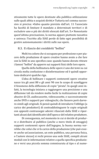 - 95www.aliprandi.org/capire-copyright
stivamente tutte le opere destinate alla pubblica utilizzazione
sulle quali abbia o acquisti diritti.» Tuttavia nel comma succes-
sivo si precisa: «Salvo quanto previsto dall’art. 11 l’associato
ha facoltà di limitare il mandato a determinati territori e di
escludere uno o più dei diritti elencati dall’art. 5.» Nonostante
quest’ultima precisazione, la norma appare piuttosto tassativa
e univoca: l’iscritto alla SIAE perde di fatto ogni possibilità di
gestire autonomamente i diritti sulle sue opere.
8.3. Il rilascio dei cosiddetti “bollini”
Molti tra coloro che si occupano per professione o per pia-
cere della produzione di opere creative hanno avuto a che fare
con la SIAE in uno specifico caso: quando hanno dovuto ritirare
i famosi “bollini” da apporre sui supporti fisici delle loro opere.
Quello della bollinatura delle opere è uno dei temi su cui
circola molta confusione e disinformazione ed è quindi oppor-
tuno dedicarvi qualche riga.
L’idea di bollinare i supporti contenenti opere creative
nasce tra gli anni 80 e gli anni 90 con lo scopo di sconfiggere
il fenomeno della diffusione di copie “pirata”. In quegli anni in-
fatti, la tecnologia iniziava a raggiungere una precisione e una
diffusione tali da rendere molto facile la realizzazione di copie
abusive di CD, audiocassette, videocassette, e successivamente
anche DVD e supporti per videogiochi, che fossero però davve-
ro simili agli originali. Si pensò quindi di introdurre l’obbligo (a
carico dei produttori) di contraddistinguere le copie originali
con appositi contrassegni adesivi rilasciati dalla SIAE e ripor-
tanti alcuni dati identificativi dell’opera e del relativo produttore.
Di conseguenza, nel momento in cui si decide di produr-
re e distribuire al pubblico (anche a mero titolo di omaggio)
supporti contenenti opere dell’ingegno, la buona norma vor-
rebbe che colui che si fa carico della produzione (che può esse-
re anche un’associazione, un ente pubblico, una persona fisica,
o l’autore stesso) si rechi presso una sede SIAE, compili alcuni
moduli con le informazioni relative a quella specifica produzio-
ne e versi una piccola somma commisurata al tipo e al nume-
 