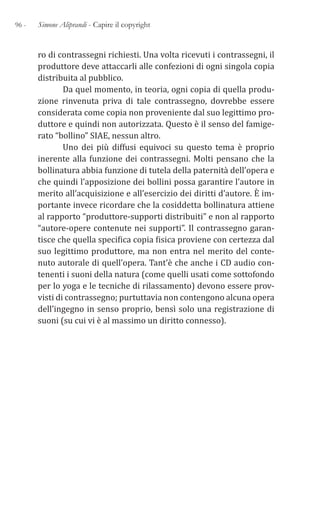 96 - Simone Aliprandi - Capire il copyright
ro di contrassegni richiesti. Una volta ricevuti i contrassegni, il
produttore deve attaccarli alle confezioni di ogni singola copia
distribuita al pubblico.
Da quel momento, in teoria, ogni copia di quella produ-
zione rinvenuta priva di tale contrassegno, dovrebbe essere
considerata come copia non proveniente dal suo legittimo pro-
duttore e quindi non autorizzata. Questo è il senso del famige-
rato “bollino” SIAE, nessun altro.
Uno dei più diffusi equivoci su questo tema è proprio
inerente alla funzione dei contrassegni. Molti pensano che la
bollinatura abbia funzione di tutela della paternità dell’opera e
che quindi l’apposizione dei bollini possa garantire l’autore in
merito all’acquisizione e all’esercizio dei diritti d’autore. È im-
portante invece ricordare che la cosiddetta bollinatura attiene
al rapporto “produttore-supporti distribuiti” e non al rapporto
“autore-opere contenute nei supporti”. Il contrassegno garan-
tisce che quella specifica copia fisica proviene con certezza dal
suo legittimo produttore, ma non entra nel merito del conte-
nuto autorale di quell’opera. Tant’è che anche i CD audio con-
tenenti i suoni della natura (come quelli usati come sottofondo
per lo yoga e le tecniche di rilassamento) devono essere prov-
visti di contrassegno; purtuttavia non contengono alcuna opera
dell’ingegno in senso proprio, bensì solo una registrazione di
suoni (su cui vi è al massimo un diritto connesso).
 