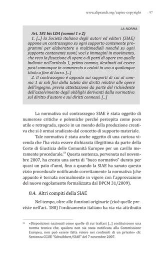 - 97www.aliprandi.org/capire-copyright
LA NORMA
Art. 181 bis LDA (commi 1 e 2)
1. [...] la Società italiana degli autori ed editori (SIAE)
appone un contrassegno su ogni supporto contenente pro-
grammi per elaboratore o multimediali nonché su ogni
supporto contenente suoni, voci e immagini in movimento,
che reca la fissazione di opere o di parti di opere tra quelle
indicate nell’articolo 1, primo comma, destinati ad essere
posti comunque in commercio o ceduti in uso a qualunque
titolo a fine di lucro. [...]
2. Il contrassegno è apposto sui supporti di cui al com-
ma 1 ai soli fini della tutela dei diritti relativi alle opere
dell’ingegno, previa attestazione da parte del richiedente
dell’assolvimento degli obblighi derivanti dalla normativa
sul diritto d’autore e sui diritti connessi. [...]
La normativa sul contrassegno SIAE è stata oggetto di
numerose critiche e polemiche perché percepita come poco
utile e retrograda, specie in un mondo della produzione creati-
va che si è ormai sradicato dal concetto di supporto materiale.
Tale normativa è stata anche oggetto di una curiosa vi-
cenda che l’ha vista essere dichiarata illegittima da parte della
Corte di Giustizia delle Comunità Europee per un cavillo me-
ramente procedurale.59 Questa sentenza, pervenuta nel novem-
bre 2007, ha creato una sorta di “buco normativo” durato per
quasi un paio d’anni, fino a quando la SIAE ha sanato questo
vizio procedurale notificando correttamente la normativa (che
appunto è tornata normalmente in vigore con l’approvazione
del nuovo regolamento formalizzata dal DPCM 31/2009).
8.4. Altri compiti della SIAE
Nel tempo, oltre alle funzioni originarie (cioè quelle pre-
viste nell’art. 180) l’ordinamento italiano ha via via attribuito
59 «Disposizioni nazionali come quelle di cui trattasi [...] costituiscono una
norma tecnica che, qualora non sia stata notificata alla Commissione
Europea, non può essere fatta valere nei confronti di un privato» cfr.
Sentenza CGUE “Schwibbert/SIAE” del 7 novembre 2007.
 