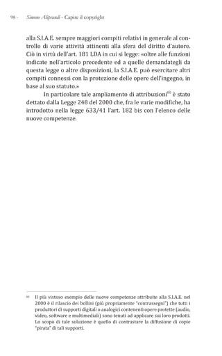 98 - Simone Aliprandi - Capire il copyright
alla S.I.A.E. sempre maggiori compiti relativi in generale al con-
trollo di varie attività attinenti alla sfera del diritto d’autore.
Ciò in virtù dell’art. 181 LDA in cui si legge: «oltre alle funzioni
indicate nell’articolo precedente ed a quelle demandategli da
questa legge o altre disposizioni, la S.I.A.E. può esercitare altri
compiti connessi con la protezione delle opere dell’ingegno, in
base al suo statuto.»
In particolare tale ampliamento di attribuzioni60 è stato
dettato dalla Legge 248 del 2000 che, fra le varie modifiche, ha
introdotto nella legge 633/41 l’art. 182 bis con l’elenco delle
nuove competenze.
60 Il più vistoso esempio delle nuove competenze attribuite alla S.I.A.E. nel
2000 è il rilascio dei bollini (più propriamente “contrassegni”) che tutti i
produttori di supporti digitali o analogici contenenti opere protette (audio,
video, software e multimediali) sono tenuti ad applicare sui loro prodotti.
Lo scopo di tale soluzione è quello di contrastare la diffusione di copie
“pirata” di tali supporti.
 