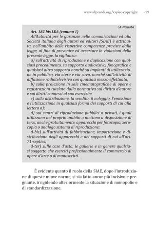 - 99www.aliprandi.org/capire-copyright
LA NORMA
Art. 182 bis LDA (comma 1)
All’Autorità per le garanzie nelle comunicazioni ed alla
Società italiana degli autori ed editori (SIAE) è attribui-
ta, nell’ambito delle rispettive competenze previste dalla
legge, al fine di prevenire ed accertare le violazioni della
presente legge, la vigilanza:
a) sull’attività di riproduzione e duplicazione con qual-
siasi procedimento, su supporto audiovisivo, fonografico e
qualsiasi altro supporto nonché su impianti di utilizzazio-
ne in pubblico, via etere e via cavo, nonché sull’attività di
diffusione radiotelevisiva con qualsiasi mezzo effettuata;
b) sulla proiezione in sale cinematografiche di opere e
registrazioni tutelate dalla normativa sul diritto d’autore
e sui diritti connessi al suo esercizio;
c) sulla distribuzione, la vendita, il noleggio, l’emissione
e l’utilizzazione in qualsiasi forma dei supporti di cui alla
lettera a);
d) sui centri di riproduzione pubblici o privati, i quali
utilizzano nel proprio ambito o mettono a disposizione di
terzi, anche gratuitamente, apparecchi per fotocopia, xero-
copia o analogo sistema di riproduzione;
d-bis) sull’attività di fabbricazione, importazione e di-
stribuzione degli apparecchi e dei supporti di cui all’art.
71-septies;
d-ter) sulle case d’asta, le gallerie e in genere qualsia-
si soggetto che eserciti professionalmente il commercio di
opere d’arte o di manoscritti.
È evidente quanto il ruolo della SIAE, dopo l’introduzio-
ne di queste nuove norme, si sia fatto ancor più incisivo e pre-
gnante, irrigidendo ulteriormente la situazione di monopolio e
di standardizzazione.
 