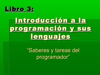 Introducción a laIntroducción a la
programación y susprogramación y sus
lenguajeslenguajes
““Saberes y tareas delSaberes y tareas del
programador”programador”
Libro 3:Libro 3:
 