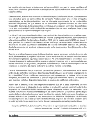 111PREICFES • PREUNIVERSITARIO LIBRO 3
las consideraciones citadas anteriormente se han constituido en mayor o menor medida en el
motivo de la creación o generación de nuevos proyectos o políticas basadas en la producción de
biocombustibles.
Deestamanera,apareceenelescenariolaalternativadeproducirbiocombustibles,queconstituyen
una alternativa para los combustibles de transporte "tradicionales". Una de las principales
características de los biocombustibles, que los diferencia enormemente de los combustibles
derivados del petróleo, es que además de ser renovables se pueden convertir en una fuente
"inagotable" de energía. Esta característica permite que, en países con un nivel de desarrollo bajo
y una gran biodiversidad, los biocombustibles se puedan observar como una fuente de progreso
que contribuya a la seguridad energética de un país.
La utilización de biocombustibles líquidos como combustibles de sustitución no es una idea nueva.
En 1936 ya se consumían biocombustibles en Francia. El programa Proalcool, como alternativa
a la crisis energética, fue lanzado en Brasil en 1975 con la mezcla gasohol (10% de etanol y
90% gasolina). La producción de biocombustibles en Europa ha aumentado considerablemente
después de los años 90; miles de estaciones de servicio suministran biodiésel en Alemania,
donde la producción de aceite de colzacarburante se ha incrementado dramáticamente en los
últimos años.
Cuando se analizan los programas de biocombustibles que se generaron en todo el mundo a la
fecha, se observa que el programa de alcohol a partir de caña de azúcar se basó en la deficiencia
del balance energético de algunos países en los años 70. En Estados Unidos se presentó un caso
interesante porque la parte energética no era el principal problema, sino el sector agrícola que
hoy es subsidiado por el gobierno y le permite su conservación. Si los subsidios al productor no
existiesen, el programa de alcohol carburante a partir de maíz no sería válido.
Canadá tiene también ciertos incentivos, pero lo hace pensando verdaderamente en el medio
ambiente. En Colombia, habría que dejar la pregunta abierta ¿por qué creamos un programa de
biocombustibles? Como posible respuesta surgen cuatro panoramas: el balance del consumo
energético, los costos de producción, la presión de grupos económicos frente a un negocio de
gran magnitud y el alivio de problemas rurales o la solución de problemas ambientales.
Acorde con lo anterior, es de vital importancia recordar que en el caso colombiano se debe
tener en cuenta que la búsqueda de una salida a la producción agrícola nacional mediante los
programas de producción de biocombustibles puede representar la tabla de salvamento para
muchas comunidades rurales amenazadas por los actores armados y deprimidas por los bajos
precios de los productos básicos. A la luz de los diferentes tratados de libre comercio firmados o en
proceso de suscripción que tiene el país, estos productos tienen que competir con los productos
básicos importados de países que como Estados Unidos, disponen de subsidios colosales para
el sector agrícola, lo que supone un motivo de gran preocupación para el agro colombiano.
Bibliografía: CARDONA ALZATE, Carlos Ariel. "Perspectivas de la producción de biocombustibles en Colombia:
contextos latinoamericano y mundial". En: Revista de Ingeniería, 2009, p. 29.
 