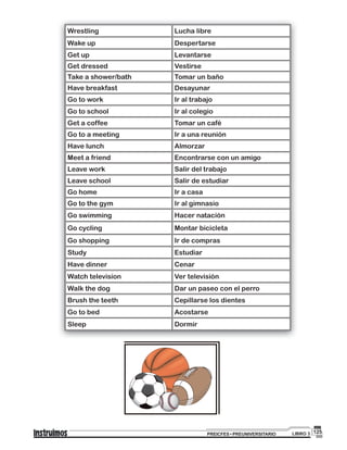 125PREICFES • PREUNIVERSITARIO LIBRO 3
Wrestling Lucha libre
Wake up Despertarse
Get up Levantarse
Get dressed Vestirse
Take a shower/bath Tomar un baño
Have breakfast Desayunar
Go to work Ir al trabajo
Go to school Ir al colegio
Get a coffee Tomar un café
Go to a meeting Ir a una reunión
Have lunch Almorzar
Meet a friend Encontrarse con un amigo
Leave work Salir del trabajo
Leave school Salir de estudiar
Go home Ir a casa
Go to the gym Ir al gimnasio
Go swimming Hacer natación
Go cycling Montar bicicleta
Go shopping Ir de compras
Study Estudiar
Have dinner Cenar
Watch television Ver televisión
Walk the dog Dar un paseo con el perro
Brush the teeth Cepillarse los dientes
Go to bed Acostarse
Sleep Dormir
 