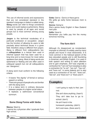 PREICFES • PREUNIVERSITARIOLIBRO 3126
Slang
The use of informal words and expressions
that are not considered standard in the
speaker's language or dialect is called slang.
Slang words can refer to things considered
taboo and could replace euphemisms. Slang
is used by people of all ages and social
groups but is most common among young
people.
Jargon is the technical vocabulary of a
particular profession or occupation. Jargon
has the function of allowing its users to talk
precisely about technical issues in a given
field; therefore slang is different from jargon.
Slang is different from colloquialisms too;
a colloquialism is a lexical item used in
informal speech that has been used for a
long time and is more known for most native
speakers than slang. Most of slang words are
ephemeral or ﬂeeting and are often used in
colloquial speech but not all colloquialisms
are “slangisms”.
A slang word must conform to the following
criteria:
• It lowers "the dignity” of formal or serious
speech or writing.
• There are groups of people who are familiar
with the slang word.
• It is a taboo term in ordinary discourse
between people of a higher social status.
• It replaces a well-known conventional
synonym.
Some Slang Forms with Verbs
Wanna: Want to
I wanna be a physician after I graduate from
high school.
Gotta: Get to - Got to or Have got to
We gotta go early home because mom is
angry.
Gonna: Going to
She’s gonna study English in New Zealand
next year.
Hafta: Have to
Remember you hafta pay him the money
tomorrow morning.
The form Ain’t
Although it's disapproved as nonstandard,
improper or informal, it's widely used by many
people and found in most dictionaries. It is
more common in the habitual speech of the
less educated people and is still ﬂourishing
in American and British English. It is used in
both speech and writing to catch attention
and to gain emphasis. Ain't was originally a
contraction for "I am not" but nowadays is also
a contraction for "is not", "are not", "has not",
and "have not”. In some dialects ain’t is also
used as a contraction of "do not", "does not",
"did not", and “there isn’t” or “there aren’t”.
Examples:
I ain't going to reply to that. (am
not)
She ain't done anything. (hasn’t)
They ain’t take bus to go to
school. (don’t)
He ain't hand in the
homework yesterday. (didn’t)
Ain't cool news. (there aren’t)
 