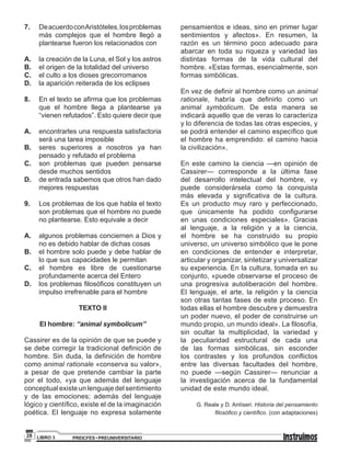 PREICFES • PREUNIVERSITARIOLIBRO 328
7. DeacuerdoconAristóteles,losproblemas
más complejos que el hombre llegó a
plantearse fueron los relacionados con
A. la creación de la Luna, el Sol y los astros
B. el origen de la totalidad del universo
C. el culto a los dioses grecorromanos
D. la aparición reiterada de los eclipses
8. En el texto se afirma que los problemas
que el hombre llega a plantearse ya
“vienen refutados”. Esto quiere decir que
A. encontrarles una respuesta satisfactoria
será una tarea imposible
B. seres superiores a nosotros ya han
pensado y refutado el problema
C. son problemas que pueden pensarse
desde muchos sentidos
D. de entrada sabemos que otros han dado
mejores respuestas
9. Los problemas de los que habla el texto
son problemas que el hombre no puede
no plantearse. Esto equivale a decir
A. algunos problemas conciernen a Dios y
no es debido hablar de dichas cosas
B. el hombre solo puede y debe hablar de
lo que sus capacidades le permitan
C. el hombre es libre de cuestionarse
profundamente acerca del Entero
D. los problemas filosóficos constituyen un
impulso irrefrenable para el hombre
TEXTO II
El hombre: “animal symbolicum”
Cassirer es de la opinión de que se puede y
se debe corregir la tradicional definición de
hombre. Sin duda, la definición de hombre
como animal rationale «conserva su valor»,
a pesar de que pretende cambiar la parte
por el todo, «ya que además del lenguaje
conceptual existe un lenguaje del sentimiento
y de las emociones; además del lenguaje
lógico y científico, existe el de la imaginación
poética. El lenguaje no expresa solamente
pensamientos e ideas, sino en primer lugar
sentimientos y afectos». En resumen, la
razón es un término poco adecuado para
abarcar en toda su riqueza y variedad las
distintas formas de la vida cultural del
hombre. «Estas formas, esencialmente, son
formas simbólicas.
En vez de definir al hombre como un animal
rationale, habría que definirlo como un
animal symbolicum. De esta manera se
indicará aquello que de veras lo caracteriza
y lo diferencia de todas las otras especies, y
se podrá entender el camino específico que
el hombre ha emprendido: el camino hacia
la civilización».
En este camino la ciencia —en opinión de
Cassirer— corresponde a la última fase
del desarrollo intelectual del hombre, «y
puede considerársela como la conquista
más elevada y significativa de la cultura.
Es un producto muy raro y perfeccionado,
que únicamente ha podido configurarse
en unas condiciones especiales». Gracias
al lenguaje, a la religión y a la ciencia,
el hombre se ha construido su propio
universo, un universo simbólico que le pone
en condiciones de entender e interpretar,
articular y organizar, sintetizar y universalizar
su experiencia. En la cultura, tomada en su
conjunto, «puede observarse el proceso de
una progresiva autoliberación del hombre.
El lenguaje, el arte, la religión y la ciencia
son otras tantas fases de este proceso. En
todas ellas el hombre descubre y demuestra
un poder nuevo, el poder de construirse un
mundo propio, un mundo ideal». La filosofía,
sin ocultar la multiplicidad, la variedad y
la peculiaridad estructural de cada una
de las formas simbólicas, sin esconder
los contrastes y los profundos conﬂictos
entre las diversas facultades del hombre,
no puede —según Cassirer— renunciar a
la investigación acerca de la fundamental
unidad de este mundo ideal.
G. Reale y D. Antíseri. Historia del pensamiento
ﬁlosóﬁco y cientíﬁco. (con adaptaciones)
 