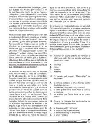 33PREICFES • PREUNIVERSITARIO LIBRO 3
la justicia de los hombres. Supongan, pues,
que publico esta historia por vanidad. Al fin
de cuentas estoy hecho de carne, huesos,
pelo y uñas como cualquier otro hombre y me
parecería muy injusto que exigiesen de mí,
precisamente de mí, cualidades especiales;
uno se cree a veces un superhombre hasta
que advierte que también es mezquino, sucio
y pérfido. De la vanidad no digo nada: Creo
que nadie está desprovisto de este notable
motor del progreso humano.
Me hacen reír esos señores que salen con
la modestia de Einstein o gente por el estilo;
respuesta: Es fácil ser modesto cuando se
es célebre, quiero decir parecer modesto.
Aun cuando se imagina que no existe en
absoluto, se la descubre de pronto en su
forma más sutil: La vanidad de la modestia.
¿Cuántas veces tropezamos con esa clase de
individuos? Hasta un hombre, real o simbólico
como Cristo, pronunció palabras sugeridas
por la vanidad o al menos por la soberbia.
¿Qué decir de León Bloy, que se defendía de
la acusación de soberbia argumentando que
se había pasado la vida sirviendo a individuos
que no le llegaban a las rodillas?
La vanidad se encuentra en los lugares
más inesperados: Al lado de la bondad,
de la abnegación, de la generosidad.
Cuando yo era chico me desesperaba ante
la idea de que mi madre debía morirse un
día (con los años se llega a saber que la
muerte no solo es soportable, sino hasta
reconfortante), no imaginaba que mi madre
pudiese tener defectos. Ahora que no
existe, debo decir que fue tan buena como
puede llegar a serlo un ser humano. Pero
recuerdo, en sus últimos años, cuando yo
era un hombre, cómo al comienzo me dolía
descubrir debajo de sus mejores acciones
un sutilísimo ingrediente de vanidad o de
orgullo. Algo mucho más demostrativo me
sucedió a mí mismo cuando la operaron de
cáncer. Para llegar a tiempo tuve que viajar
dos días enteros sin dormir. Cuando llegué
al lado de su cama, su rostro de cadáver
logró sonreírme levemente, con ternura, y
murmuró unas palabras para compadecerme
(¡ella se compadecía de mi cansancio!). Y yo
sentí dentro de mí, oscuramente, el vanidoso
orgullo de haber acudido tan pronto. Confieso
este secreto para que vean hasta qué punto no
me creo mejor que los demás.
Sin embargo, no relato esta historia por vanidad.
Quizá estaría dispuesto a aceptar que hay algo de
orgullo o de soberbia. Pero ¿por qué esa manía
de querer encontrar explicación a todos los actos
de la vida? Cuando comencé este relato, estaba
firmemente decidido a no dar explicaciones
de ninguna especie. Tenía ganas de contar la
historia de mi crimen, y se acabó. Al que no le
gustara, que no leyese.Aunque no lo creo, porque
precisamente esa gente que siempre anda detrás
de las explicaciones es la más curiosa".
(...)
11. Teniendo en cuenta el tono del narrador al
referirse a León Bloy, se percibe una figura
identificada como
A. paradoja
B. ironía
C. etopeya
D. metáfora
12. El detalle del cuadro "Maternidad" se
retoma en
A. la primera carta que le envía María a Castel
desde la estancia
B. un texto escrito por un crítico de arte
C. la carta que le envía Juan Pablo a María a
la estancia
D. un análisis que Castel hace de su propia
pintura
13. Durante la historia, los sentimientos de
Pablo Castel oscilan entre
A. la desesperación y el rencor
B. la esperanza y la comprensión
C. la desesperanza y el desprecio
D. el amor y el odio
 