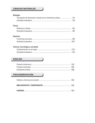 CIENCIAS NATURALES
Biología
Transporte de alimentos a través de la membrana celular...................... 74
Actividad evaluativa .................................................................................. 79
Física
Dinámica y fuerza ..................................................................................... 83
Actividad evaluativa .................................................................................. 94
Química
Funciones químicas ................................................................................... 99
Actividad evaluativa ................................................................................. 107
Ciencia, tecnología y sociedad
Contaminación en el hogar ...................................................................... 110
Actividad evaluativa ................................................................................. 110
ENGLISH
Present continuous .................................................................................. 116
Practice exercises.................................................................................... 126
Evaluative activity .................................................................................... 128
PSICOORIENTACIÓN
Hábitos y técnicas de estudio ................................................................. 130
BIBLIOGRAFÍA Y CIBERGRAFÍA ......................................................... 142
AGENDA.................................................................................................. 143
 