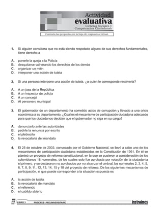 PREICFES • PREUNIVERSITARIOLIBRO 368
1. Si alguien considera que no está siendo respetado alguno de sus derechos fundamentales,
tiene derecho a
A. ponerle la queja a la Policía
B. desquitarse vulnerando los derechos de los demás
C. organizar un mitin
D. interponer una acción de tutela
2. Si una persona interpone una acción de tutela, ¿a quién le corresponde resolverla?
A. A un juez de la República
B. A un inspector de policía
C. A un concejal
D. Al personero municipal
3. El gobernador de un departamento ha cometido actos de corrupción y llevado a una crisis
económica a su departamento. ¿Cuál es el mecanismo de participación ciudadana adecuado
para que los ciudadanos decidan que el gobernador no siga en su cargo?
A. denunciarlo ante las autoridades
B. pedirle la renuncia por escrito
C. el plebiscito
D. la revocatoria del mandato
4. El 25 de octubre de 2003, convocado por el Gobierno Nacional, se llevó a cabo uno de los
mecanismos de participación ciudadana establecidos en la Constitución de 1991. En él se
planteó un proyecto de reforma constitucional, en la que se pusieron a consideración de los
colombianos 18 numerales, de los cuales solo fue aprobada por votación de la ciudadanía
el primero, y se declararon no aprobados por no alcanzar el umbral, los numerales 2, 3, 4, 5,
6, 7, 8, 9, 11, 12, 13, 14, 15 y 18 del proyecto de reforma. De los siguientes mecanismos de
participación, el que puede corresponder a la situación expuesta es
A. la acción de tutela
B. la revocatoria de mandato
C. el referendo
D. el cabildo abierto
Actividad
Contesta las preguntas en la hoja de respuestas virtual.
evaluativaCiencias Sociales y
Competencias Ciudadanas
 