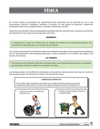 83PREICFES • PREUNIVERSITARIO LIBRO 3
FÍSICA
En el libro anterior se estudiaron las características del movimiento de las partículas en una o dos
dimensiones, uniforme o acelerado, rectilíneo o curvilíneo. En ese capítulo se aprendió a determinar
cantidades físicas como: desplazamiento, velocidad, aceleración y tiempo.
Hasta ahora se calcularon dichas propiedades sin prestarle atención a la acción que causaba el movimiento;
precisamente de esa acción es que trata este nuevo libro.
DINÁMICA
La dinámica es la parte de la física que se encarga de estudiar las características básicas del
movimiento de las partículas y las causas que lo producen.
Las causas que producen el movimiento pueden ser de diferente naturaleza, pero en general se caracterizan
por ser una interacción entre diferentes partículas; a dicha interacción en el sentido más clásico se le
conoce como fuerza.
LA FUERZA
Una fuerza es una interacción entre dos o más partículas, cuya característica principal es la capacidad
que tiene para modificar el estado de movimiento de estas.
Las fuerzas pueden ser de diferentes naturalezas, pero podemos explicar groso modo que se reúnen en
dos grandes grupos; las fuerzas de contacto y las fuerzas de campo.
FUERZAS DE CONTACTO
En el sentido clásico las fuerzas de contacto son aquellas donde las partículas para poder
interaccionar deben entrar en contacto real algunos ejemplos de fuerzas de este tipo son:;
• Cuando se empuja una piedra que
obstruye la vía.
• Cuando se debe empujar el carrito en
el supermercado.
 