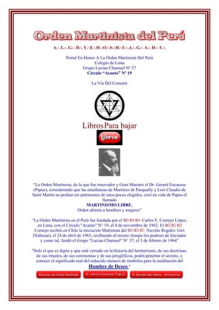 A.·. L.·. G.·. D.·. Y.·.E.·.H.·.O.·.S.·.H.·.U.·.A.·. G.·. A.·. D.·. U.·.
Portal En Honor A La Orden Martinista Del Perú
Colegio de Lima
Grupo Lucian Chamuel Nº 37
Círculo “Acanto” Nº 19
La Vía Del Corazón
LibrosPara bajar
“La Orden Martinista, de la que fue renovador y Gran Maestro el Dr. Gerard Encausse
(Papus), considerando que las enseñanzas de Martínez de Pasqually y Luís Claudio de
Saint Martín no podían ser patrimonio de unos pocos elegidos, creó en vida de Papus el
llamado
MARTINISMO LIBRE,
Orden abierta a hombres y mujeres”
“La Orden Martinista en el Perú fue fundada por el S I I Carlos E. Cornejo López,
en Lima, con el Círculo "Acanto" N° 19, el 4 de noviembre de 1962. El S I I
Cornejo recibió en Chile la iniciación Martinista del S I I Nicolás Rogalev Girs
(Nabusar), el 24 de abril de 1963, recibiendo al mismo tiempo los poderes de Iniciador
y como tal, fundó el Grupo "Lucian Chamuel" N° 37, el 5 de febrero de 1964”
"Solo el que es digno y que está versado en la historia del hermetismo, de sus doctrinas,
de sus rituales, de sus ceremonias y de sus jeroglíficos, podrá penetrar el secreto, y
conocer el significado real del reducido número de símbolos para la meditación del
Hombre de Deseo."
 