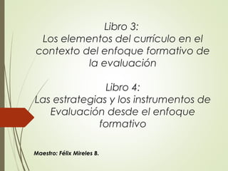 Libro 3:
Los elementos del currículo en el
contexto del enfoque formativo de
la evaluación
Libro 4:
Las estrategias y los instrumentos de
Evaluación desde el enfoque
formativo
Maestro: Félix Mireles B.
 