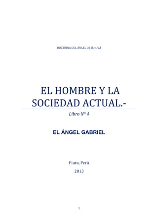 1
Piura, Perú
2013
DOCTRINA DEL ÁNGEL DE JEHOVÁ
EL HOMBRE Y LA
SOCIEDAD ACTUAL.-
Libro N° 4
EL ÁNGEL GABRIEL
 