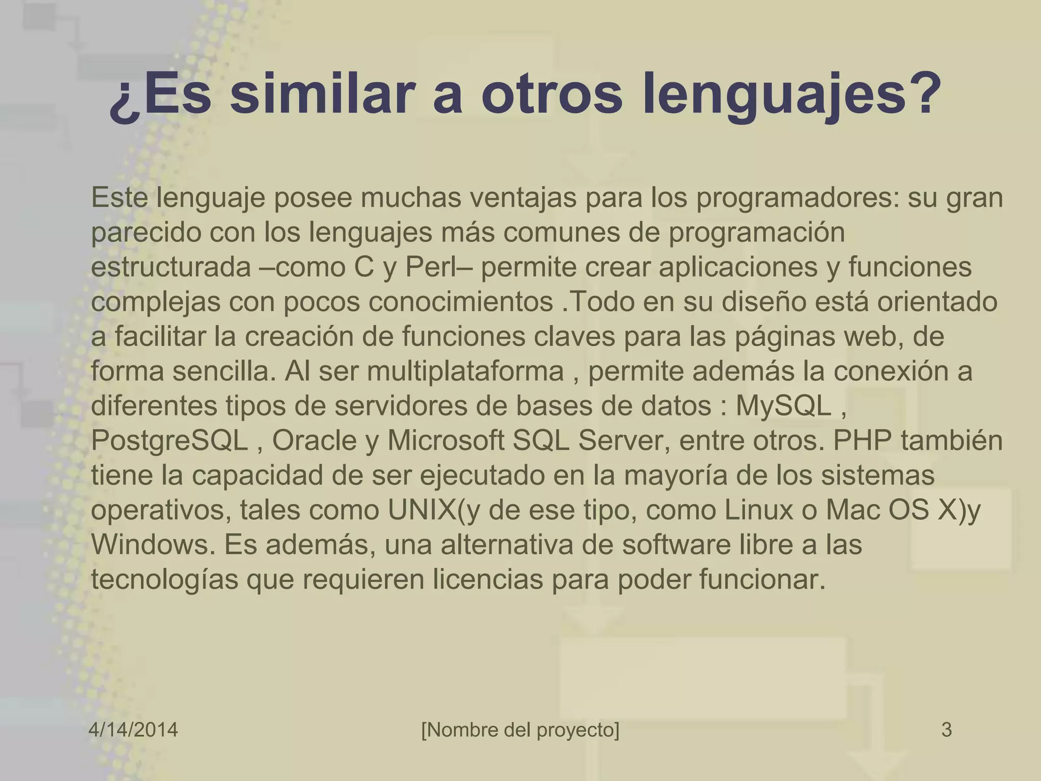 4/14/2014 [Nombre del proyecto] 3
¿Es similar a otros lenguajes?
Este lenguaje posee muchas ventajas para los programadores: su gran
parecido con los lenguajes más comunes de programación
estructurada –como C y Perl– permite crear aplicaciones y funciones
complejas con pocos conocimientos .Todo en su diseño está orientado
a facilitar la creación de funciones claves para las páginas web, de
forma sencilla. Al ser multiplataforma , permite además la conexión a
diferentes tipos de servidores de bases de datos : MySQL ,
PostgreSQL , Oracle y Microsoft SQL Server, entre otros. PHP también
tiene la capacidad de ser ejecutado en la mayoría de los sistemas
operativos, tales como UNIX(y de ese tipo, como Linux o Mac OS X)y
Windows. Es además, una alternativa de software libre a las
tecnologías que requieren licencias para poder funcionar.
 