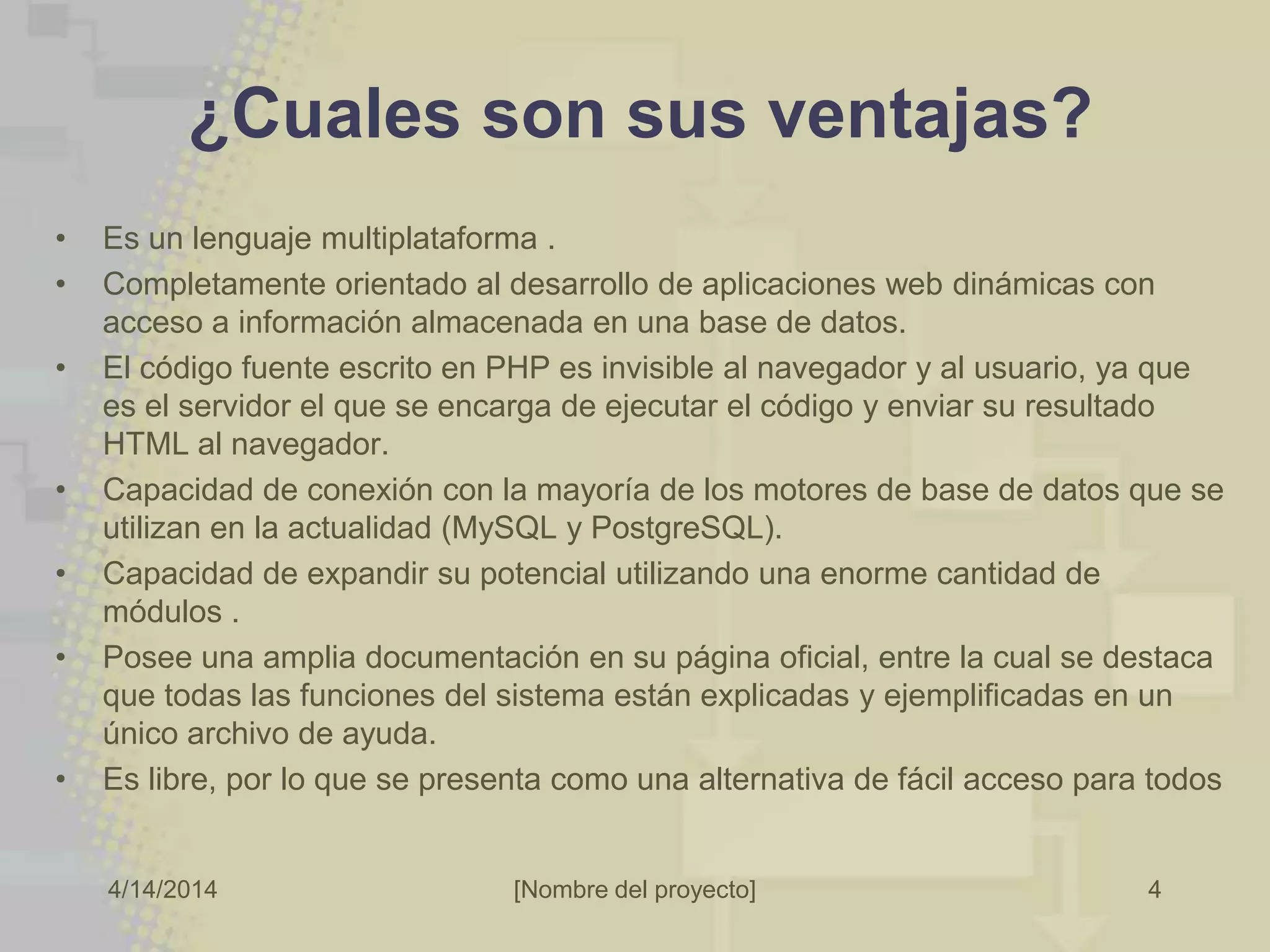 4/14/2014 [Nombre del proyecto] 4
¿Cuales son sus ventajas?
• Es un lenguaje multiplataforma .
• Completamente orientado al desarrollo de aplicaciones web dinámicas con
acceso a información almacenada en una base de datos.
• El código fuente escrito en PHP es invisible al navegador y al usuario, ya que
es el servidor el que se encarga de ejecutar el código y enviar su resultado
HTML al navegador.
• Capacidad de conexión con la mayoría de los motores de base de datos que se
utilizan en la actualidad (MySQL y PostgreSQL).
• Capacidad de expandir su potencial utilizando una enorme cantidad de
módulos .
• Posee una amplia documentación en su página oficial, entre la cual se destaca
que todas las funciones del sistema están explicadas y ejemplificadas en un
único archivo de ayuda.
• Es libre, por lo que se presenta como una alternativa de fácil acceso para todos
 