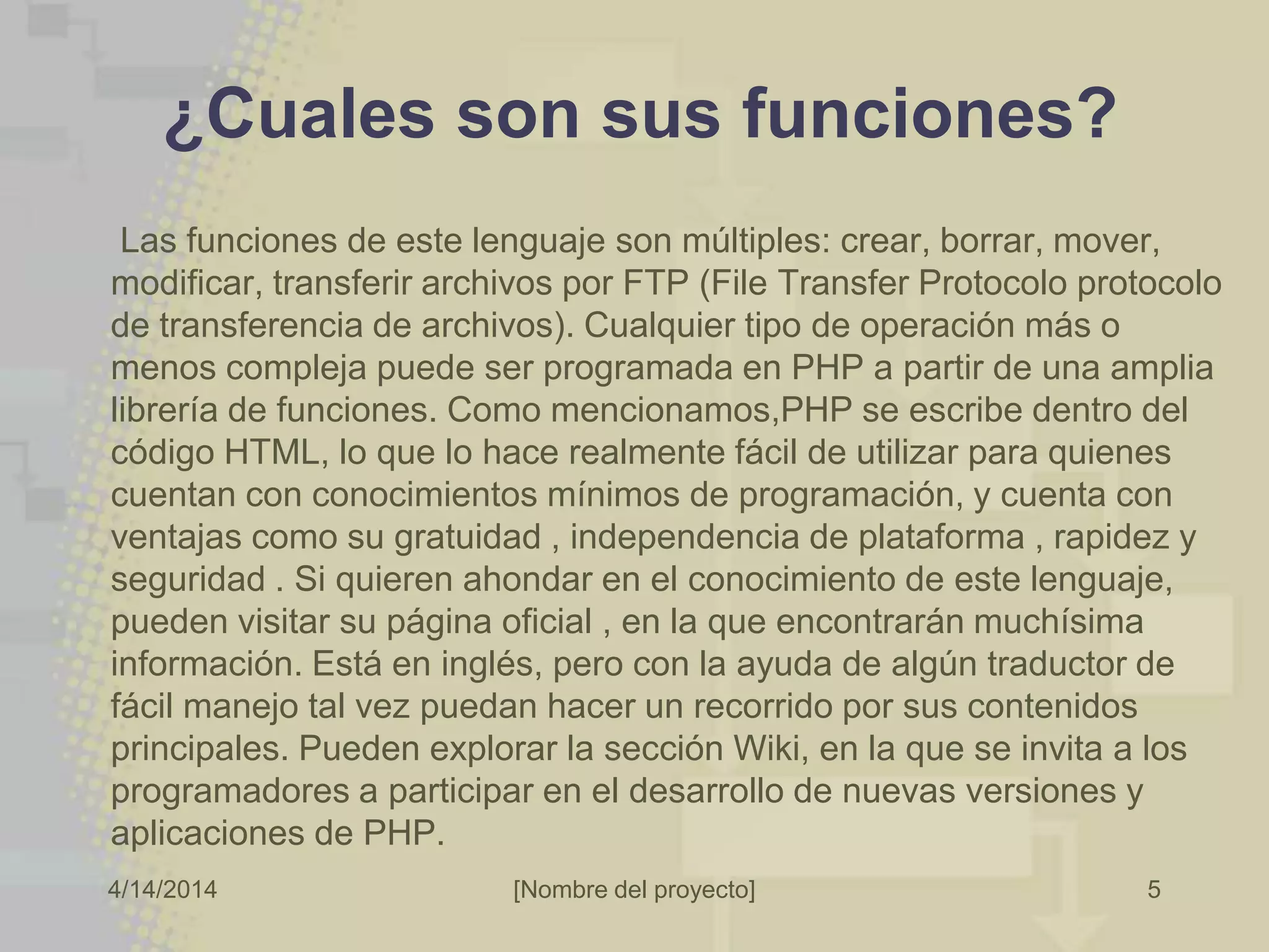 4/14/2014 [Nombre del proyecto]
¿Cuales son sus funciones?
Las funciones de este lenguaje son múltiples: crear, borrar, mover,
modificar, transferir archivos por FTP (File Transfer Protocolo protocolo
de transferencia de archivos). Cualquier tipo de operación más o
menos compleja puede ser programada en PHP a partir de una amplia
librería de funciones. Como mencionamos,PHP se escribe dentro del
código HTML, lo que lo hace realmente fácil de utilizar para quienes
cuentan con conocimientos mínimos de programación, y cuenta con
ventajas como su gratuidad , independencia de plataforma , rapidez y
seguridad . Si quieren ahondar en el conocimiento de este lenguaje,
pueden visitar su página oficial , en la que encontrarán muchísima
información. Está en inglés, pero con la ayuda de algún traductor de
fácil manejo tal vez puedan hacer un recorrido por sus contenidos
principales. Pueden explorar la sección Wiki, en la que se invita a los
programadores a participar en el desarrollo de nuevas versiones y
aplicaciones de PHP.
5
 