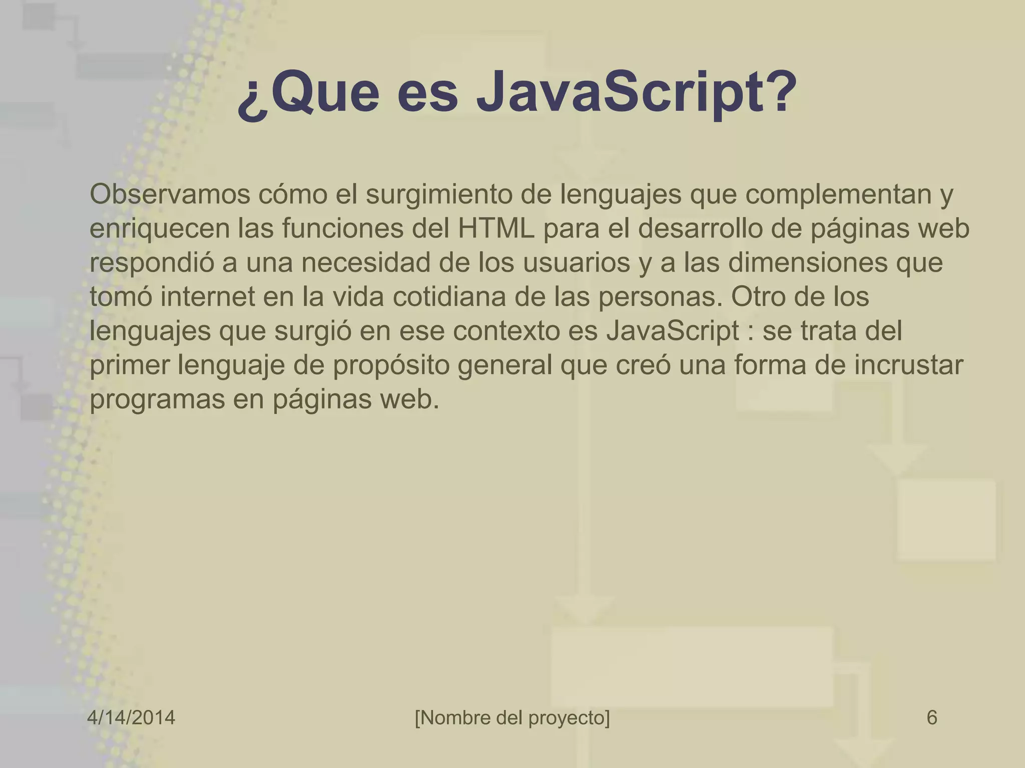 4/14/2014 [Nombre del proyecto]
¿Que es JavaScript?
Observamos cómo el surgimiento de lenguajes que complementan y
enriquecen las funciones del HTML para el desarrollo de páginas web
respondió a una necesidad de los usuarios y a las dimensiones que
tomó internet en la vida cotidiana de las personas. Otro de los
lenguajes que surgió en ese contexto es JavaScript : se trata del
primer lenguaje de propósito general que creó una forma de incrustar
programas en páginas web.
6
 