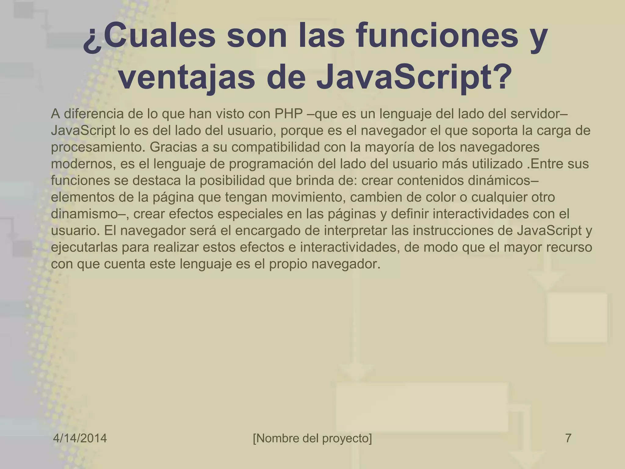 4/14/2014 [Nombre del proyecto]
¿Cuales son las funciones y
ventajas de JavaScript?
7
A diferencia de lo que han visto con PHP –que es un lenguaje del lado del servidor–
JavaScript lo es del lado del usuario, porque es el navegador el que soporta la carga de
procesamiento. Gracias a su compatibilidad con la mayoría de los navegadores
modernos, es el lenguaje de programación del lado del usuario más utilizado .Entre sus
funciones se destaca la posibilidad que brinda de: crear contenidos dinámicos–
elementos de la página que tengan movimiento, cambien de color o cualquier otro
dinamismo–, crear efectos especiales en las páginas y definir interactividades con el
usuario. El navegador será el encargado de interpretar las instrucciones de JavaScript y
ejecutarlas para realizar estos efectos e interactividades, de modo que el mayor recurso
con que cuenta este lenguaje es el propio navegador.
 