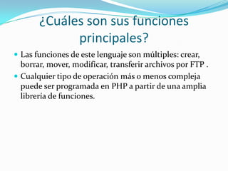 ¿Cuáles son sus funciones
principales?
 Las funciones de este lenguaje son múltiples: crear,
borrar, mover, modificar, transferir archivos por FTP .
 Cualquier tipo de operación más o menos compleja
puede ser programada en PHP a partir de una amplia
librería de funciones.
 