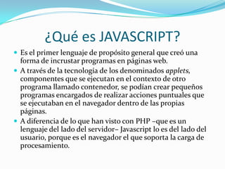 ¿Qué es JAVASCRIPT?
 Es el primer lenguaje de propósito general que creó una
forma de incrustar programas en páginas web.
 A través de la tecnología de los denominados applets,
componentes que se ejecutan en el contexto de otro
programa llamado contenedor, se podían crear pequeños
programas encargados de realizar acciones puntuales que
se ejecutaban en el navegador dentro de las propias
páginas.
 A diferencia de lo que han visto con PHP –que es un
lenguaje del lado del servidor– Javascript lo es del lado del
usuario, porque es el navegador el que soporta la carga de
procesamiento.
 