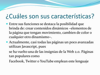 ¿Cuáles son sus características?
 Entre sus funciones se destaca la posibilidad que
brinda de: crear contenidos dinámicos –elementos de
la página que tengan movimiento, cambien de color o
cualquier otro dinamismo–.
 Actualmente, casi todas las páginas un poco avanzadas
utilizan Javascript, pues
se ha vuelto una de las insignias de la Web 2.0. Páginas
tan populares como
Facebook, Twitter o YouTube emplean este lenguaje
 