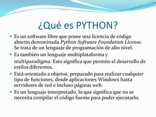 ¿Qué es PYTHON?
 Es un software libre que posee una licencia de código
abierto denominada Python Software Foundation License.
Se trata de un lenguaje de programación de alto nivel.
 Es también un lenguaje multiplataforma y
multiparadigma. Esto significa que permite el desarrollo de
estilos diferentes.
 Está orientado a objetos, preparado para realizar cualquier
tipo de funciones, desde aplicaciones Windows hasta
servidores de red e incluso páginas web.
 Es un lenguaje interpretado, lo que significa que no se
necesita compilar el código fuente para poder ejecutarlo.
 