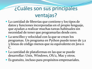 ¿Cuáles son sus principales
ventajas?
 La cantidad de librerías que contiene y los tipos de
datos y funciones incorporadas en el propio lenguaje,
que ayudan a realizar muchas tareas habituales sin
necesidad de tener que programarlas desde cero.
 La sencillez y velocidad con la que se crean los
programas. Un programa en Python puede tener de 3 a
5 líneas de código menos que su equivalente en Java o
C.
 La cantidad de plataformas en las que se puede
desarrollar: Unix, Windows, OS/2, Mac y otros.
 Es gratuito, incluso para propósitos empresariales.
 