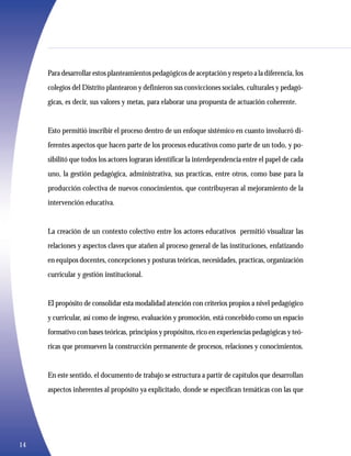 Para desarrollar estos planteamientos pedagógicos de aceptación y respeto a la diferencia, los
     colegios del Distrito plantearon y definieron sus convicciones sociales, culturales y pedagó-
     gicas, es decir, sus valores y metas, para elaborar una propuesta de actuación coherente.


     Esto permitió inscribir el proceso dentro de un enfoque sistémico en cuanto involucró di-
     ferentes aspectos que hacen parte de los procesos educativos como parte de un todo, y po-
     sibilitó que todos los actores lograran identificar la interdependencia entre el papel de cada
     uno, la gestión pedagógica, administrativa, sus practicas, entre otros, como base para la
     producción colectiva de nuevos conocimientos, que contribuyeran al mejoramiento de la
     intervención educativa.


     La creación de un contexto colectivo entre los actores educativos permitió visualizar las
     relaciones y aspectos claves que atañen al proceso general de las instituciones, enfatizando
     en equipos docentes, concepciones y posturas teóricas, necesidades, practicas, organización
     curricular y gestión institucional.


     El propósito de consolidar esta modalidad atención con criterios propios a nivel pedagógico
     y curricular, así como de ingreso, evaluación y promoción, está concebido como un espacio
     formativo con bases teóricas, principios y propósitos, rico en experiencias pedagógicas y teó-
     ricas que promueven la construcción permanente de procesos, relaciones y conocimientos.


     En este sentido, el documento de trabajo se estructura a partir de capítulos que desarrollan
     aspectos inherentes al propósito ya explicitado, donde se especifican temáticas con las que




14
 