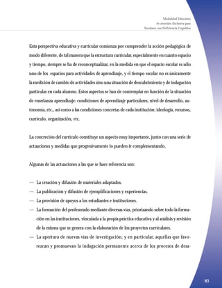 Modalidad Educativa
                                                                              de atención Exclusiva para
                                                                    Escolares con Deficiencia Cognitiva




Esta perspectiva educativa y curricular comienza por comprender la acción pedagógica de
modo diferente, de tal manera que la estructura curricular, especialmente en cuanto espacio
y tiempo, siempre se ha de reconceptualizar, en la medida en que el espacio escolar es sólo
uno de los espacios para actividades de aprendizaje, y el tiempo escolar no es únicamente
la medición de cambio de actividades sino una situación de descubrimiento y de indagación
particular en cada alumno. Estos aspectos se han de contemplar en función de la situación
de enseñanza-aprendizaje: condiciones de aprendizaje particulares, nivel de desarrollo, au-
tonomía, etc., así como a las condiciones concretas de cada institución: ideología, recursos,
currículo, organización, etc.


La concreción del currículo constituye un aspecto muy importante, junto con una serie de
actuaciones y medidas que progresivamente lo pueden ir complementando.


Algunas de las actuaciones a las que se hace referencia son:


— La creación y difusión de materiales adaptados.
— La publicación y difusión de ejemplificaciones y experiencias.
— La provisión de apoyos a los estudiantes e instituciones.
— La formación del profesorado mediante diversas vías, priorizando sobre todo la forma-
    ción en las instituciones, vinculada a la propia práctica educativa y al análisis y revisión
    de la misma que se genera con la elaboración de los proyectos curriculares.
— La apertura de nuevas vías de investigación, y en particular, aquellas que favo-
    rezcan y promuevan la indagación permanente acerca de los procesos de desa-




                                                                                                           83
 