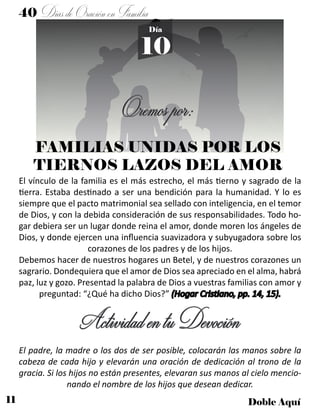 11 Doble Aquí
40 DíasdeOraciónenFamilia
10
Día
Oremospor:
FAMILIAS UNIDAS POR LOS
TIERNOS LAZOS DEL AMOR
El vínculo de la familia es el más estrecho, el más tierno y sagrado de la
tierra. Estaba destinado a ser una bendición para la humanidad. Y lo es
siempre que el pacto matrimonial sea sellado con inteligencia, en el temor
de Dios, y con la debida consideración de sus responsabilidades. Todo ho-
gar debiera ser un lugar donde reina el amor, donde moren los ángeles de
Dios, y donde ejercen una influencia suavizadora y subyugadora sobre los
corazones de los padres y de los hijos.
Debemos hacer de nuestros hogares un Betel, y de nuestros corazones un
sagrario. Dondequiera que el amor de Dios sea apreciado en el alma, habrá
paz, luz y gozo. Presentad la palabra de Dios a vuestras familias con amor y
preguntad: “¿Qué ha dicho Dios?” (Hogar Cristiano, pp. 14, 15).
ActividadentuDevoción
El padre, la madre o los dos de ser posible, colocarán las manos sobre la
cabeza de cada hijo y elevarán una oración de dedicación al trono de la
gracia. Si los hijos no están presentes, elevaran sus manos al cielo mencio-
nando el nombre de los hijos que desean dedicar.
 