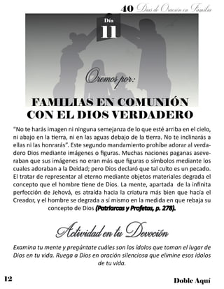 12 Doble Aquí
40 DíasdeOraciónenFamilia
11
Día
Oremospor:
FAMILIAS EN COMUNIÓN
CON EL DIOS VERDADERO
“No te harás imagen ni ninguna semejanza de lo que esté arriba en el cielo,
ni abajo en la tierra, ni en las aguas debajo de la tierra. No te inclinarás a
ellas ni las honrarás”. Este segundo mandamiento prohíbe adorar al verda-
dero Dios mediante imágenes o figuras. Muchas naciones paganas aseve-
raban que sus imágenes no eran más que figuras o símbolos mediante los
cuales adoraban a la Deidad; pero Dios declaró que tal culto es un pecado.
El tratar de representar al eterno mediante objetos materiales degrada el
concepto que el hombre tiene de Dios. La mente, apartada de la infinita
perfección de Jehová, es atraída hacia la criatura más bien que hacía el
Creador, y el hombre se degrada a sí mismo en la medida en que rebaja su
concepto de Dios (Patriarcas y Profetas, p. 278).
ActividadentuDevoción
Examina tu mente y pregúntate cuáles son los ídolos que toman el lugar de
Dios en tu vida. Ruega a Dios en oración silenciosa que elimine esos ídolos
de tu vida.
 