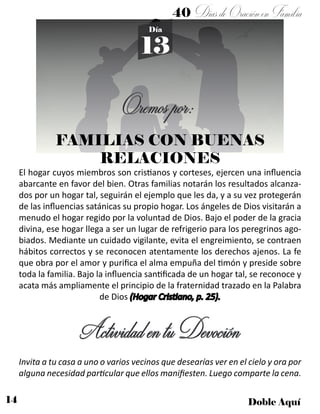 14 Doble Aquí
40 DíasdeOraciónenFamilia
13
Día
Oremospor:
ActividadentuDevoción
El hogar cuyos miembros son cristianos y corteses, ejercen una influencia
abarcante en favor del bien. Otras familias notarán los resultados alcanza-
dos por un hogar tal, seguirán el ejemplo que les da, y a su vez protegerán
de las influencias satánicas su propio hogar. Los ángeles de Dios visitarán a
menudo el hogar regido por la voluntad de Dios. Bajo el poder de la gracia
divina, ese hogar llega a ser un lugar de refrigerio para los peregrinos ago-
biados. Mediante un cuidado vigilante, evita el engreimiento, se contraen
hábitos correctos y se reconocen atentamente los derechos ajenos. La fe
que obra por el amor y purifica el alma empuña del timón y preside sobre
toda la familia. Bajo la influencia santificada de un hogar tal, se reconoce y
acata más ampliamente el principio de la fraternidad trazado en la Palabra
de Dios (Hogar Cristiano, p. 25).
Invita a tu casa a uno o varios vecinos que desearías ver en el cielo y ora por
alguna necesidad particular que ellos manifiesten. Luego comparte la cena.
FAMILIAS CON BUENAS
RELACIONES
 