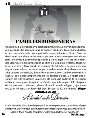 15 Doble Aquí
40 DíasdeOraciónenFamilia
14
Día
FAMILIAS MISIONERAS
Una familia bien ordenada y disciplinada influye más en favor del cristianis-
mo que todos los sermones que se pueden predicar... Las acciones hablan
en voz mucho más alta que la profesión de piedad más positiva... El vecin-
dario en el cual viven recibe ayuda, porque se enriquece para esta vida y
para la eternidad. La mejor preparación para trabajar lejos, los misioneros
del Maestro reciben preparación reciben en la familia cristiana donde se
teme y se ama a Dios, donde se le adora y la fidelidad a llegado a ser una
segunda naturaleza, donde no se permite desatender desordenadamente
a los deberes domésticos, donde la serena comunión con Dios se considera
esencial con el fiel cumplimiento de los deberes diarios. Un hogar piado-
so bien dirigido constituye un argumento poderoso en favor de la religión
cristiana, un argumento que el incrédulo no puede negar... Si los hogares
de los procesos cristianos tuviesen el debido molde religioso, ejercerían
una gran influencia en favor del bien. Serían, “la luz del mundo” (Hogar
Cristiano, p. 26, 29).
ActividadentuDevoción
Cada miembro de la familia pensará en cinco personas con quienes desea
compartir la eternidad, orará permanentemente por esas personas y le ro-
gará a Dios: “señor prepárame para compartirles el evangelio”.
Oremospor:
 