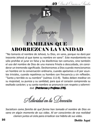 16 Doble Aquí
40 DíasdeOraciónenFamilia
15
Día
Oremospor:
FAMILIAS QUE
ABORREZCAN LA VANIDAD
‘’No tomarás el nombre de Jehová, tu Dios, en vano, porque no dará por
inocente Jehová al que tome su nombre en vano’’. Este mandamiento no
sólo prohíbe el jurar en falso y las blasfemias tan comunes, sino también
el uso del nombre de Dios de una manera frívola o descuidada, sin consi-
derar un tremendo significado. Deshonramos a Dios cuando mencionamos
un hombre en la conversación ordinaria, cuando apelamos a él por asun-
tos triviales, cuando repetimos su hombre con frecuencia y sin reflexión.
‘’Santo y terrible es su nombre’’ (salmos 111:9). Todos deben meditar en
su majestad, su pureza y su santidad, para que el corazón comprenda su
exaltado carácter; y su santo nombre se pronuncie con respeto y solemni-
dad (Patriarcas y Profetas 278).
ActividadentuDevoción
Socialicen como familia de qué forma han tomado el nombre de Dios en
vano en algún momento de sus vidas. Al ser conscientes de esa realidad
clamen juntos al cielo para erradicar ese hábito de sus vidas.
 