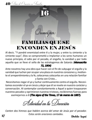 17 Doble Aquí
40 DíasdeOraciónenFamilia
16
Día
Oremospor:
Al decir, ‘’Y pondré enemistad entre ti y la mujer, y entre tu simiente y la
simiente suya’’, Dios se comprometió a implantar a los seres humanos un
nuevo principio, el odio por el pecado, el engaño, la vanidad y por todo
aquello que se lleve el sello de las estratagemas de Satanás (Manuscrito
72, 1904)
Ante nosotros hay una obra que hacer con el fin de subyugar el orgullo y la
vanidad que luchan por ocupar una plaza en nuestros corazones y, median-
te el arrepentimiento y la fe, colocarnos colocarlos en una relación familiar
y Santa con Cristo...
Necesitamos negar el yo y luchar continuamente contra el orgullo. Necesi-
tamos esconder el yo en Jesús y dejar que él se revele en nuestro carácter y
conversación. Al contemplar constantemente a Aquel a quien traspasaron
nuestros pecados y oprimieron nuestras tristezas, recibiremos fuerzas para
asemejarnos a él (The signs of the Times, 17 de marzo de 1887).
ActividadentuDevoción
Canten dos himnos que hablen acerca del amor de Jesús por el pecador.
Estos serán oraciones cantadas.
FAMILIAS QUE SE
ENCONDEN EN JESÚS
 