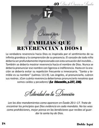 18 Doble Aquí
40 DíasdeOraciónenFamilia
17
Día
FAMILIAS QUE
REVERENCIAN A DIOS 1
La verdadera reverencia hacia Dios es inspirada por el sentimiento de su
infinita grandeza y la comprensión de su presencia. El corazón de todo niño
debería ser profundamente impresionado con esta sensación del invisible...
También se debería mostrar reverencia hacia el nombre de Dios. Nunca se
debería pronunciar ese nombre con ligereza o indiferencia. Hasta en la ora-
ción se debería evitar su repetición frecuente o innecesaria. ‘’Santo y te-
mible es su nombre’’ (salmos 111:9). Los ángeles, al pronunciarlo, cubren
sus rostros. ¡Con cuánta reverencia deberíamos pronunciarlo nosotros que
somos caídos y pecadores! (La Educación, p.237, 238).
ActividadentuDevoción
Lee los diez mandamientos como aparecen en Éxodo 20:1−17. Trata de
encontrar los principios que Dios evidencia en cada mandato. No los veas
como prohibiciones, mejor piensa en las bendiciones que recibes al guar-
dar la santa ley de Dios.
Oremospor:
 