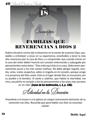 19 Doble Aquí
40 DíasdeOraciónenFamilia
18
Día
FAMILIAS QUE
REVERENCIAN A DIOS 2
Padres elevad la norma del cristianismo en la mente de vuestros hijos; ayu-
dadles a entretejer a Jesús en su experiencia; enseñadles a tener la más
alta reverencia por la casa de Dios y a comprender que cuando entran en
la casa del señor deben hacerlo con corazón enternecido y subyugado por
pensamientos como éstos: ‘’Dios está aquí ésta es su casa. Debo tener pen-
samientos puros y los más santos motivos. No debo abrigar orgullo, envi-
dia, celos, malas sospechas, odios ni engaño en mi corazón, porque vengo
a la presencia del Dios santo. Este es el lugar donde Dios se encuentra con
su pueblo y lo bendice. El santo y sublime, que habita la eternidad, me
mira, escudriña mi corazón y lee los pensamientos y los actos más secretos
en mi vida” (Joyas de los testimonios, t, 2, p. 196).
Prométete a ti mismo ir a la iglesia sin ningún instrumento distractor de tu
comunión con Dios. Recuerda que para hablar con Dios no necesitas
celular.
ActividadentuDevoción
Oremospor:
 